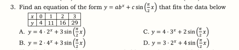 3. Find an equation of the form y = ab* + c sin (“ x) that fits the data below
x | 0 | 1
Ly]4| 11 | 16 | 29
2
3
A. y = 4 · 2* + 3 sin (-x
C. y = 4 · 3* + 2 sin (– x)
B. y = 2 · 4* + 3 sin (x)
D. y = 3 · 2* + 4 sin (x)
