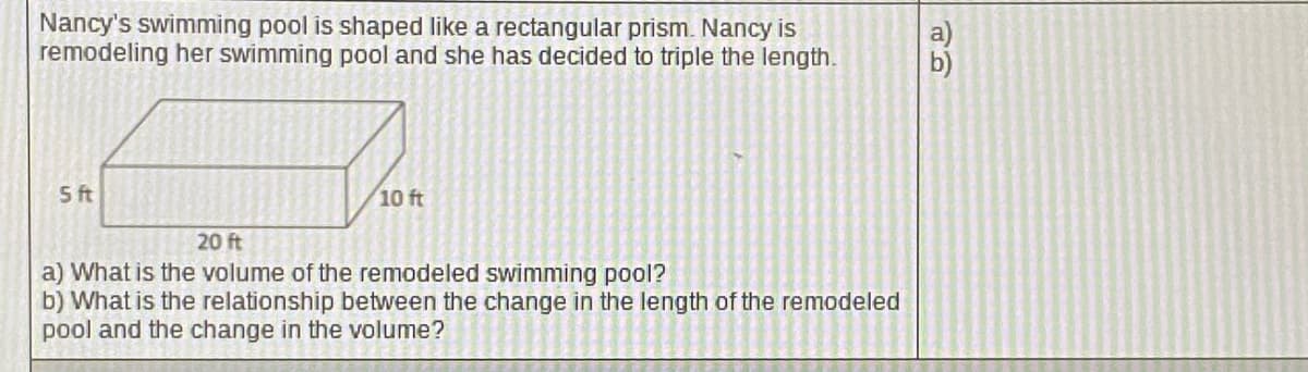 Nancy's swimming pool is shaped like a rectangular prism. Nancy is
remodeling her swimming pool and she has decided to triple the length.
5 ft
10 ft
20 ft
a) What is the volume of the remodeled swimming pool?
b) What is the relationship between the change in the length of the remodeled
pool and the change in the volume?
