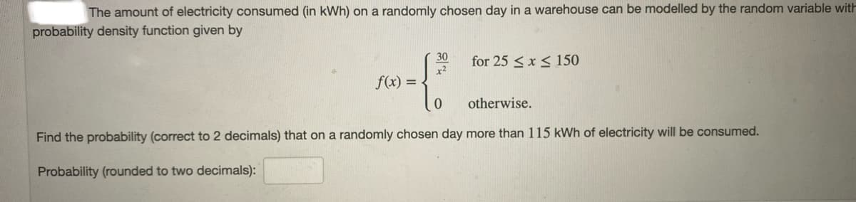 The amount of electricity consumed (in kWh) on a randomly chosen day in a warehouse can be modelled by the random variable with
probability density function given by
for 25 <x < 150
x2
30
f(x) =
otherwise.
Find the probability (correct to 2 decimals) that on a randomly chosen day more than 115 kWh of electricity will be consumed.
Probability (rounded to two decimals):
