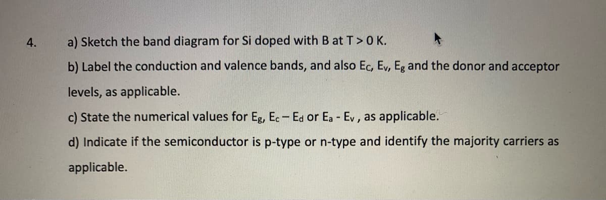 4.
a) Sketch the band diagram for Si doped with B at T> 0 K.
b) Label the conduction and valence bands, and also Ec, Ev, Eg and the donor and acceptor
levels, as applicable.
c) State the numerical values for Eg, Ec- Ed or Ea - Ev, as applicable.
d) Indicate if the semiconductor is p-type or n-type and identify the majority carriers as
applicable.
