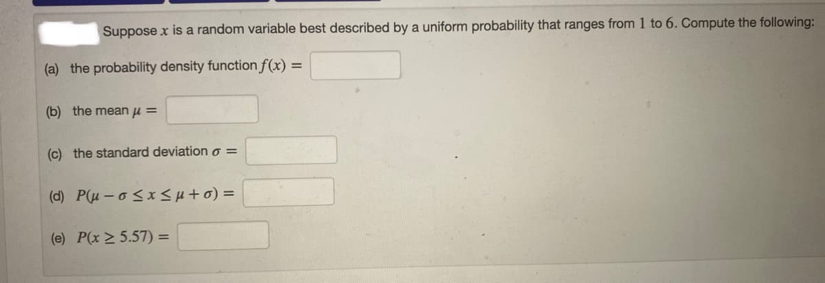 Suppose x is a random variable best described by a uniform probability that ranges from 1 to 6. Compute the following:
(a) the probability density function f(x) =
(b) the mean u =
(c) the standard deviation o =
(d) P(u- o <xSH+0) =
(e) P(x > 5.57) =
