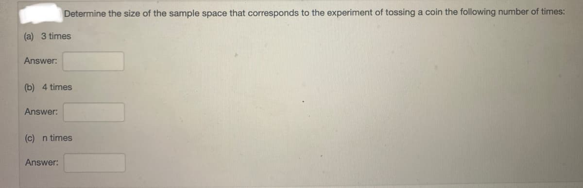 Determine the size of the sample space that corresponds to the experiment of tossing a coin the following number of times:
(a) 3 times
Answer:
(b) 4 times
Answer:
(c) n times
Answer:
