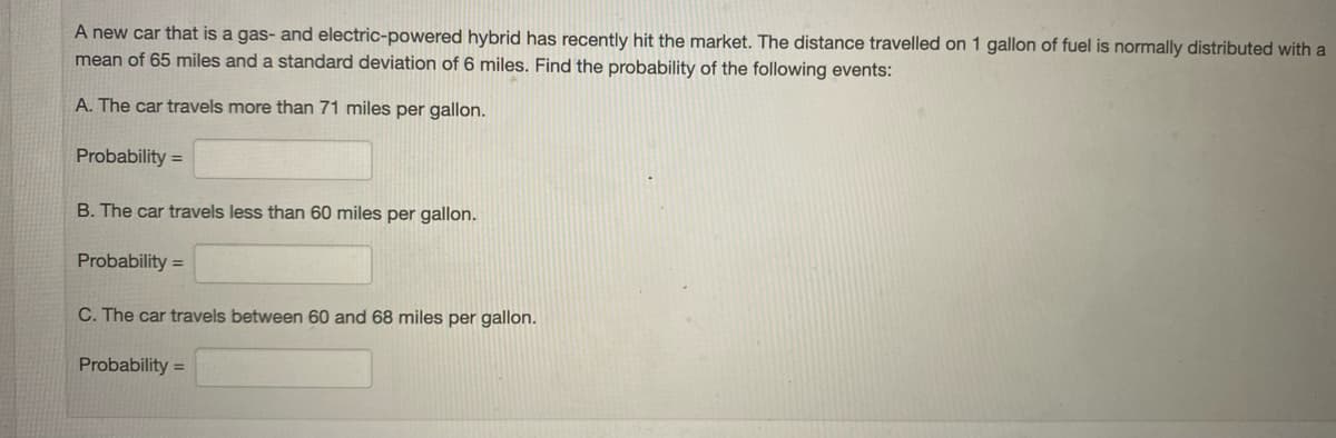 A new car that is a gas- and electric-powered hybrid has recently hit the market. The distance travelled on 1 gallon of fuel is normally distributed with a
mean of 65 miles and a standard deviation of 6 miles. Find the probability of the following events:
A. The car travels more than 71 miles per gallon.
Probability =
B. The car travels less than 60 miles per gallon.
Probability =
C. The car travels between 60 and 68 miles per gallon.
Probability =
