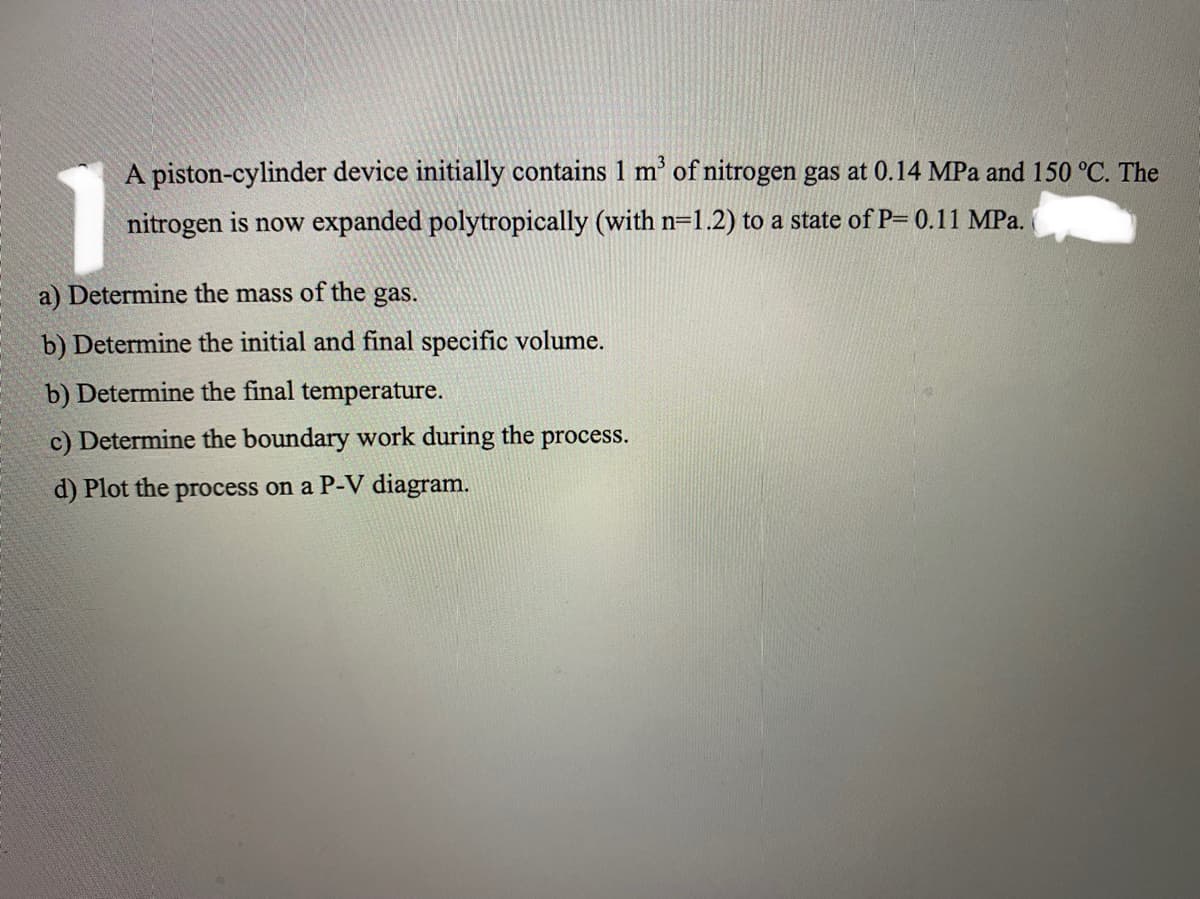 A piston-cylinder device initially contains 1 m' of nitrogen gas at 0.14 MPa and 150 °C. The
nitrogen is now expanded polytropically (with n=1.2) to a state of P= 0.11 MPa.
a) Determine the mass of the gas.
b) Determine the initial and final specific volume.
b) Determine the final temperature.
c) Determine the boundary work during the process.
d) Plot the process on a P-V diagram.
