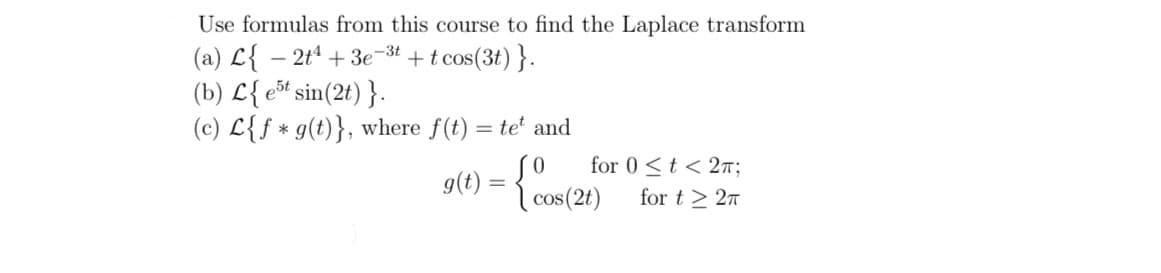 Use formulas from this course to find the Laplace transform
(a) L{ – 2tª + 3e-3t + t cos(3t) }.
(b) L{ ešt sin(2t) }.
(c) L{f * g(t)}, where f(t) = te' and
g(t) = { cos(2t)
for 0 <t < 27;
for t > 27
