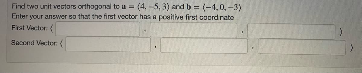 Find two unit vectors orthogonal to a =
(4,-5, 3) and b = (-4, 0, –3)
Enter your answer so that the first vector has a positive first coordinate
First Vector: (
Second Vector: (
