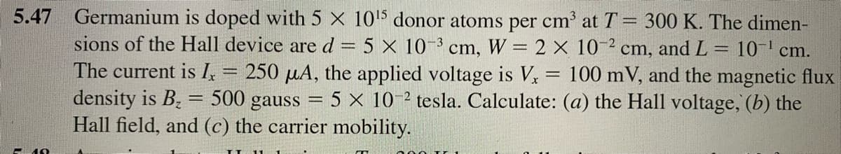 5.47 Germanium is doped with 5 X 105 donor atoms per cm' at T= 300 K. The dimen-
sions of the Hall device ared= 5 × 10-³ cm, W = 2 × 10-² cm, andL
The current is I, = 250 µA, the applied voltage is V = 100 mV, and the magnetic flux
density is B, = 500 gauss = 5 × 10-² tesla. Calculate: (a) the Hall voltage, (b) the
Hall field, and (c) the carrier mobility.
= 10-' cm.
%3D
