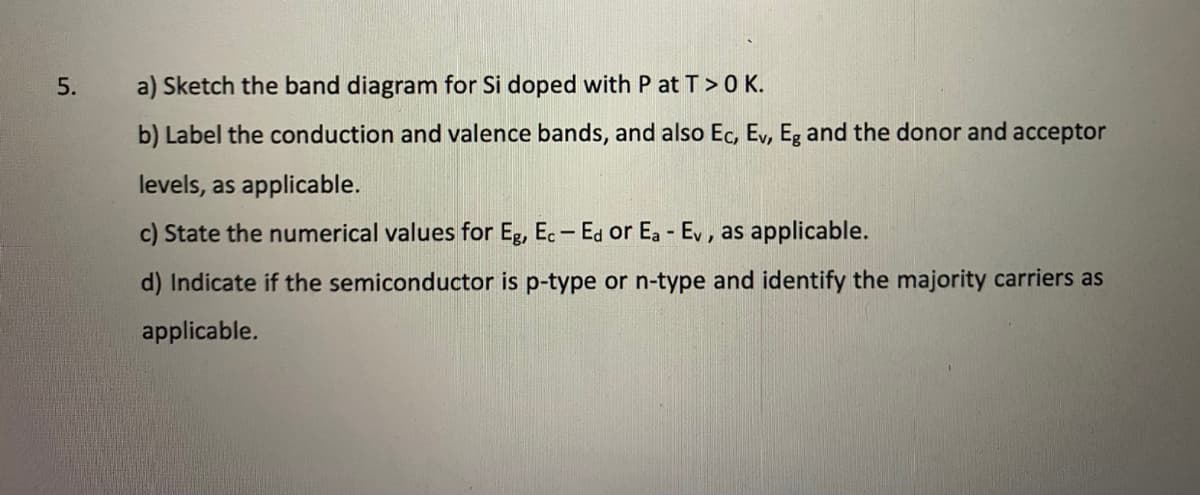 a) Sketch the band diagram for Si doped with P at T>0 K.
b) Label the conduction and valence bands, and also Ec, Ev, Eg and the donor and acceptor
levels, as applicable.
c) State the numerical values for Eg, Ec- Ed or Ea - Ev, as applicable.
d) Indicate if the semiconductor is p-type or n-type and identify the majority carriers as
applicable.
5.
