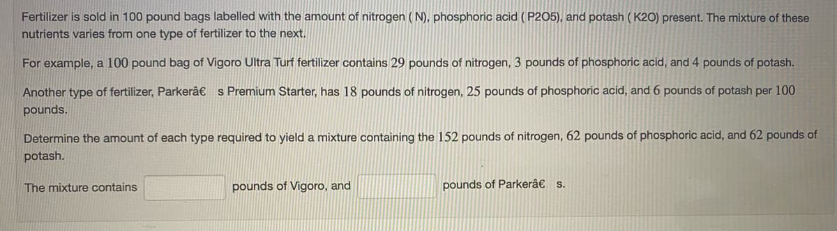 Fertilizer is sold in 100 pound bags labelled with the amount of nitrogen ( N), phosphoric acid ( P2O5), and potash ( K2O) present. The mixture of these
nutrients varies from one type of fertilizer to the next.
For example, a 100 pound bag of Vigoro Ultra Turf fertilizer contains 29 pounds of nitrogen, 3 pounds of phosphoric acid, and 4 pounds of potash.
Another type of fertilizer, Parkerâ€ s Premium Starter, has 18 pounds of nitrogen, 25 pounds of phosphoric acid, and 6 pounds of potash per 100
pounds.
Determine the amount of each type required to yield a mixture containing the 152 pounds of nitrogen, 62 pounds of phosphoric acid, and 62 pounds of
potash.
The mixture contains
pounds of Vigoro, and
pounds of Parkerâ€ s.
