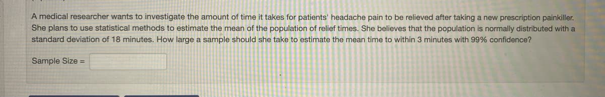 A medical researcher wants to investigate the amount of time it takes for patients' headache pain to be relieved after taking a new prescription painkiller.
She plans to use statistical methods to estimate the mean of the population of relief times. She believes that the population is normally distributed with a
standard deviation of 18 minutes. How large a sample should she take to estimate the mean time to within 3 minutes with 99% confidence?
Sample Size =
