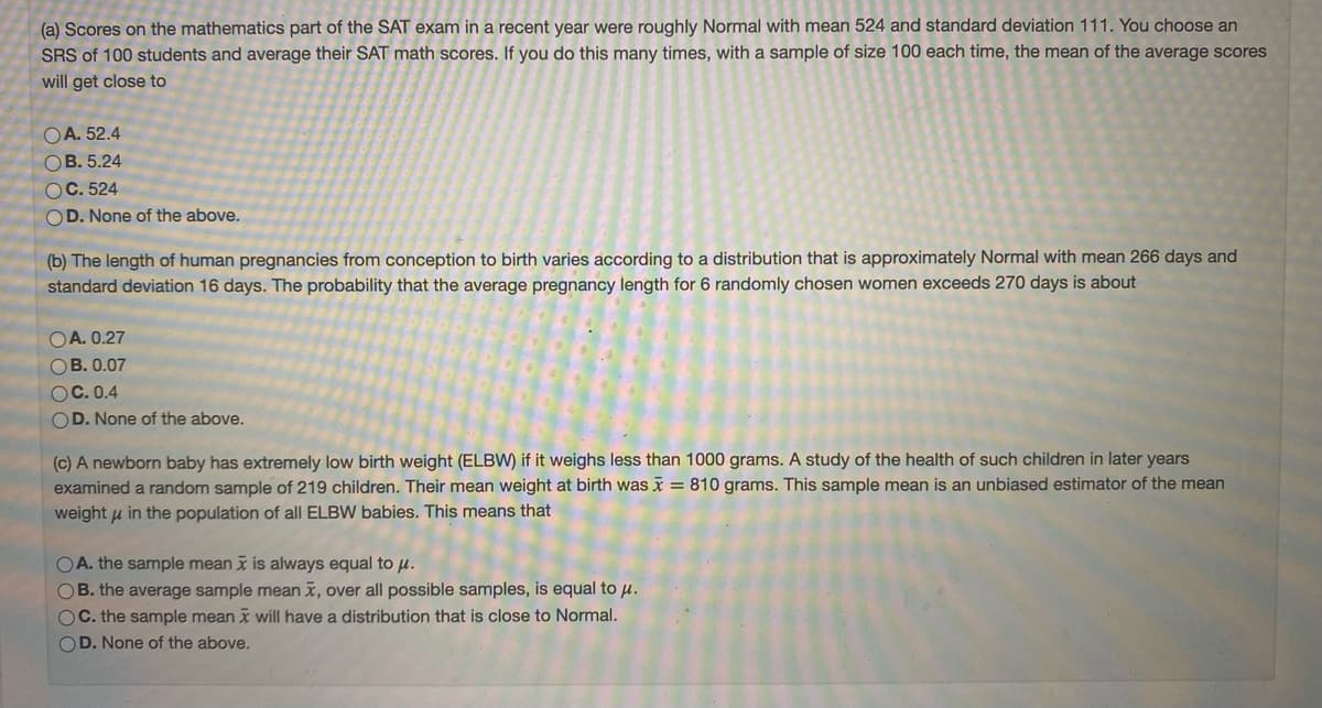 (a) Scores on the mathematics part of the SAT exam in a recent year were roughly Normal with mean 524 and standard deviation 111. You choose an
SRS of 100 students and average their SAT math scores. If you do this many times, with a sample of size 100 each time, the mean of the average scores
will get close to
OA. 52.4
OB. 5.24
OC. 524
OD. None of the above.
(b) The length of human pregnancies from conception to birth varies according to a distribution that is approximately Normal with mean 266 days and
standard deviation 16 days. The probability that the average pregnancy length for 6 randomly chosen women exceeds 270 days is about
OA. 0.27
OB. 0.07
OC. 0.4
OD. None of the above.
(c) A newborn baby has extremely low birth weight (ELBW) if it weighs less than 1000 grams. A study of the health of such children in later years
examined a random sample of 219 children. Their mean weight at birth was x = 810 grams. This sample mean is an unbiased estimator of the mean
weight u in the population of all ELBW babies. This means that
OA. the sample mean x is always equal to u.
OB. the average sample mean x, over all possible samples, is equal to u.
OC. the sample mean x will have a distribution that is close to Normal.
OD. None of the above.
