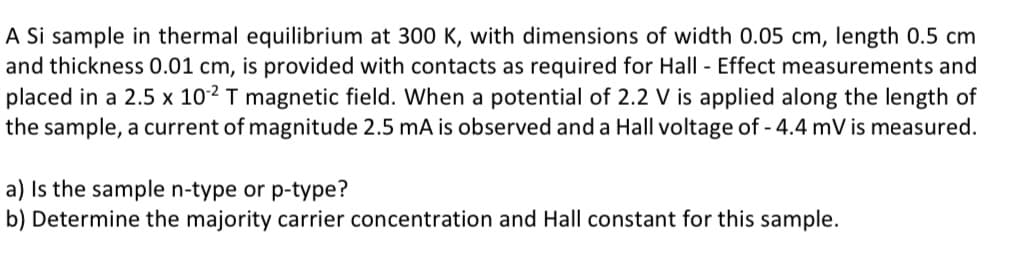 A Si sample in thermal equilibrium at 300 K, with dimensions of width 0.05 cm, length 0.5 cm
and thickness 0.01 cm, is provided with contacts as required for Hall - Effect measurements and
placed in a 2.5 x 102 T magnetic field. When a potential of 2.2 V is applied along the length of
the sample, a current of magnitude 2.5 mA is observed and a Hall voltage of - 4.4 mV is measured.
a) Is the sample n-type or p-type?
b) Determine the majority carrier concentration and Hall constant for this sample.
