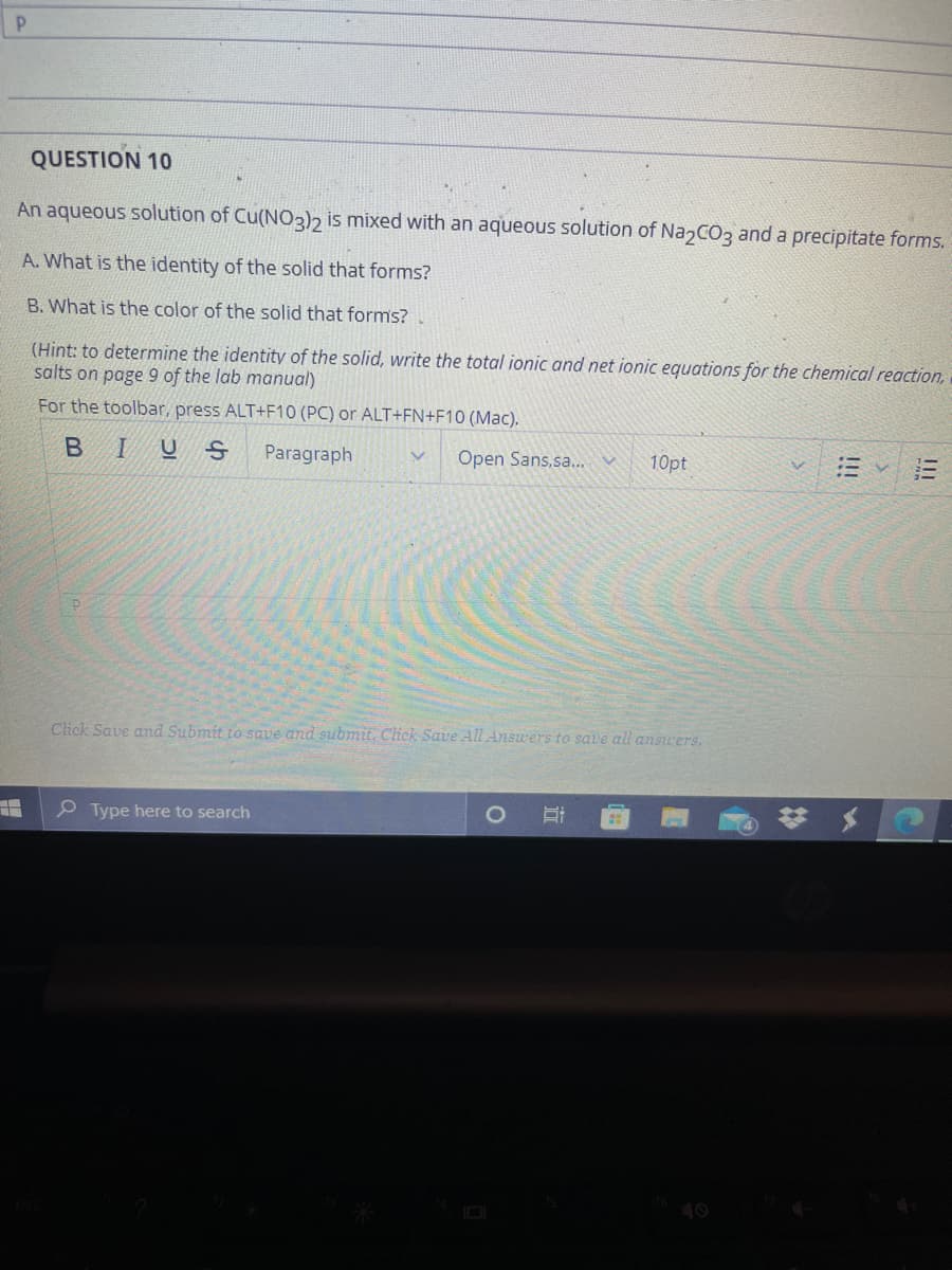 QUESTION 10
An aqueous solution of Cu(NO3)2 is mixed with an aqueous solution of Na2CO3 and a precipitate forms.
A. What is the identity of the solid that forms?
B. What is the color of the solid that forms?
(Hint: to determine the identity of the solid, write the total ionic and net ionic equations for the chemical reaction,
salts on page 9 of the lab manual)
For the toolbar, press ALT+F10 (PC) or ALT+FN+F10 (Mac).
BIU
Paragraph
Open Sans, sa...
10pt
Click Save and Submit to save and submit. Click Save All Answers to save all answers.
P Type here to search
III
