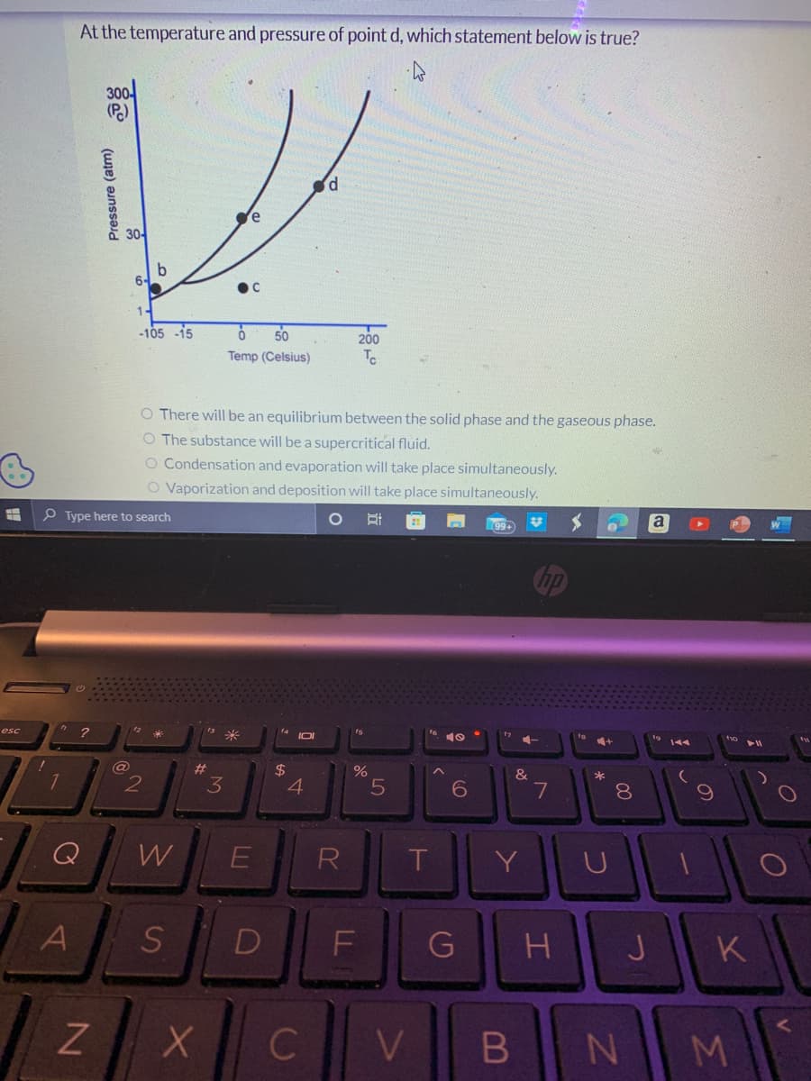 esc
7
At the temperature and pressure of point d, which statement below is true?
A
?
300-
(Pc)
N
Pressure (atm)
30-
6-
(a)
-105 -15
O There will be an equilibrium between the solid phase and the gaseous phase.
O The substance will be a supercritical fluid.
O Condensation and evaporation will take place simultaneously.
O Vaporization and deposition will take place simultaneously.
Type here to search
O Bi
b
12
2
W
S
#
3
6
50
Temp (Celsius)
X
E
$
IDI
d
4
200
Tc
R
%
D
OL
F
C
5
T
V
19
6
G
Y
B
+
&
7
H
+
C
8
J
N
a
14A
2
K
M
O
O
V