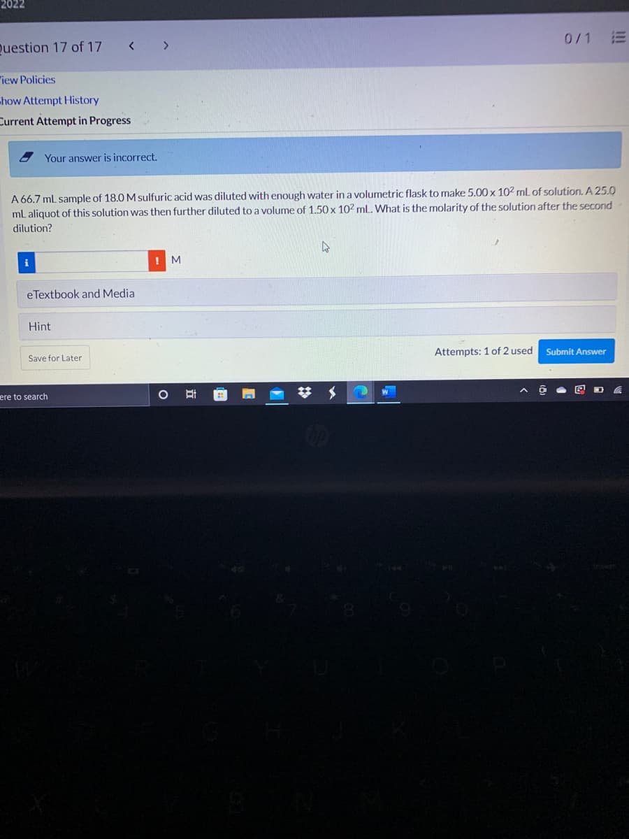 2022
0/1
Question 17 of 17
<>
"iew Policies
how Attempt History
Current Attempt in Progress
Your answer is incorrect.
A 66.7 mL sample of 18.0 M sulfuric acid was diluted with enough water in a volumetric flask to make 5.00x 102 mL of solution. A 25.0
ml aliquot of this solution was then further diluted to a volume of 1.50 x 10² mL. What is the molarity of the solution after the second
dilution?
! M
eTextbook and Media
Hint
Attempts: 1 of 2 used
Submit Answer
Save for Later
ere to search
I!!
