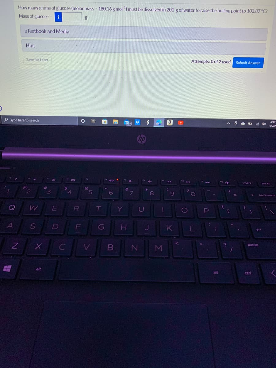 7
Q
How many grams of glucose (molar mass = 180.16 g mol-¹) must be dissolved in 201 g of water to raise the boiling point to 102.87 °C?
Mass of glucose i
g
A
eTextbook and Media
Type here to search
Z
Hint
Save for Later
@
2
W
S
X
alt
"240
*
#
3
E
D
$
с
(
JOI
4
R
O
fo
%
5
T
F G
6
V B
●
Y
4-
&
H
j
7
*
U
JL
J
N
8
M
a
144
(
9
K
D
ho
O
Attempts: 0 of 2 used Submit Answer
O
L
AFI
P
15
-
;
alt
1₂
{
?
A Ô
[
1
=
.
insert
←
]
ctri
pause
3
4x
&19
9/7/2
prt sc
backspace