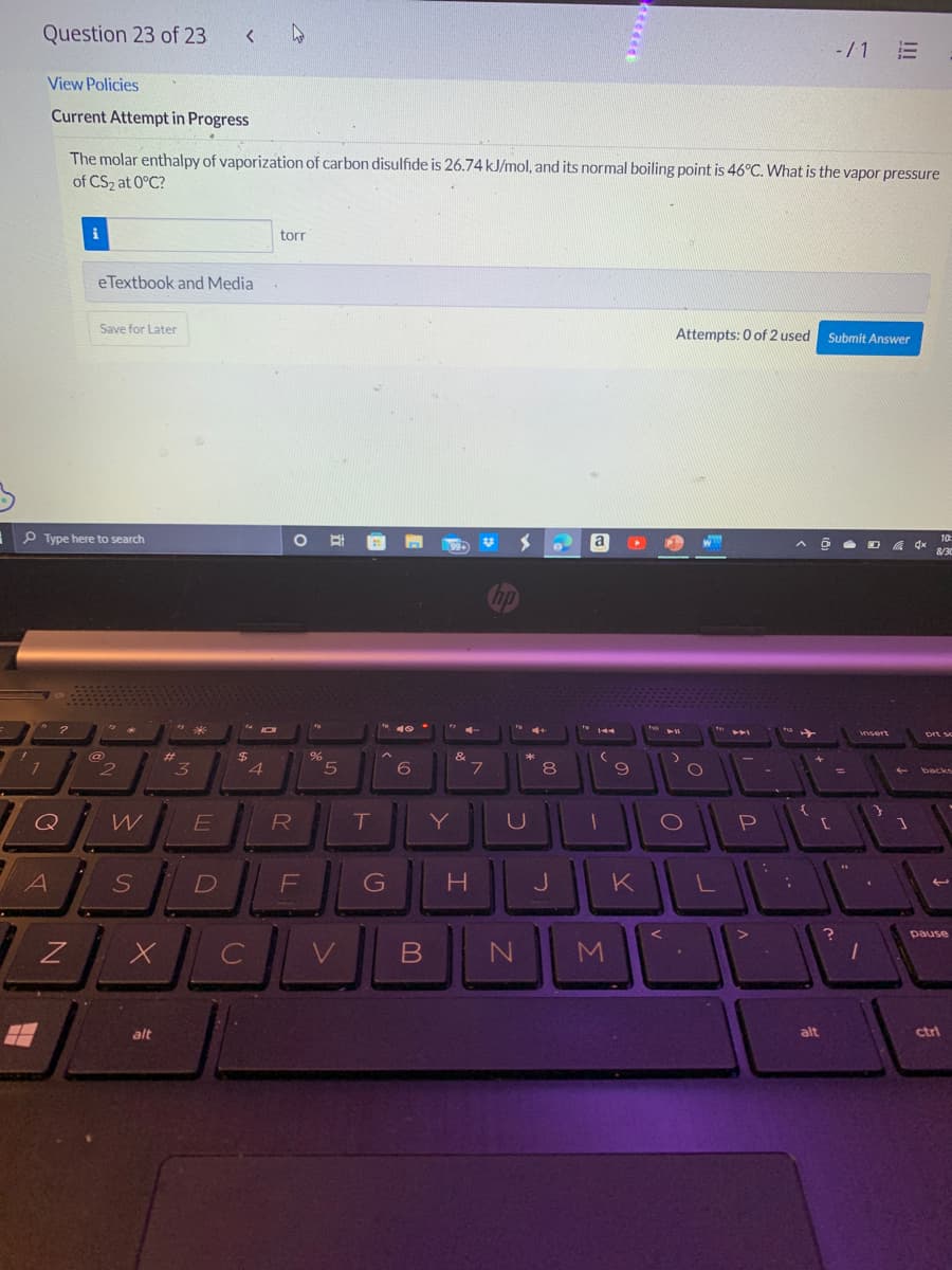 !
Question 23 of 23
1
View Policies
Current Attempt in Progress
?
Q
ЗА
A
Type here to search
Z
i
The molar enthalpy of vaporization of carbon disulfide is 26.74 kJ/mol, and its normal boiling point is 46°C. What is the vapor pressure
of CS₂ at 0°C?
eTextbook and Media
Save for Later
@
2
W
S
X
alt
#
<
3
*
E
$
torr
O
R
f
%
DE
с
B
5
T
16. 40-
^
G
6
B
Y
&
V
7
H
hp
U
N
8
J
S
a
(
1
9
M
Attempts: 0 of 2 used
11
>
O
O
P
KILLL
F1₂
{
alt
-/1 E
Submit Answer
[
?
=
44
insert
4x
10:
8/30
prt sc
backs
71
pause
ctrl