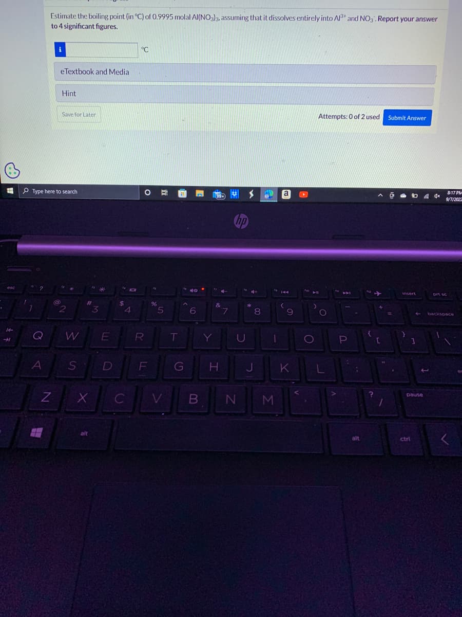 esc
It
→➜
1
Q
A
Estimate the boiling point (in °C) of 0.9995 molal Al(NO3)3, assuming that it dissolves entirely into Al3+ and NO3. Report your answer
to 4 significant figures.
Type here to search
N
H
eTextbook and Media
@
Hint
Save for Later
12
N°
2
W
S
#
X
alt
*
3
E
1410
D
$
4
°C
IL
C
O
R
F
%
克
5
T
G
6
99
"7 4-
Y
&
7
hp
U
S
V B N
C+
*
H J
8
49
1
M
a
144
(
9
K
Attempts: 0 of 2 used Submit Answer
All
O
O
L
f
P
C-
;
alt
2->>
{
^ @
?
+
[
1
=
.
insert
}
B
3
pause
ctrl
4x
817 PM
9/7/2022
prt sc
backspace