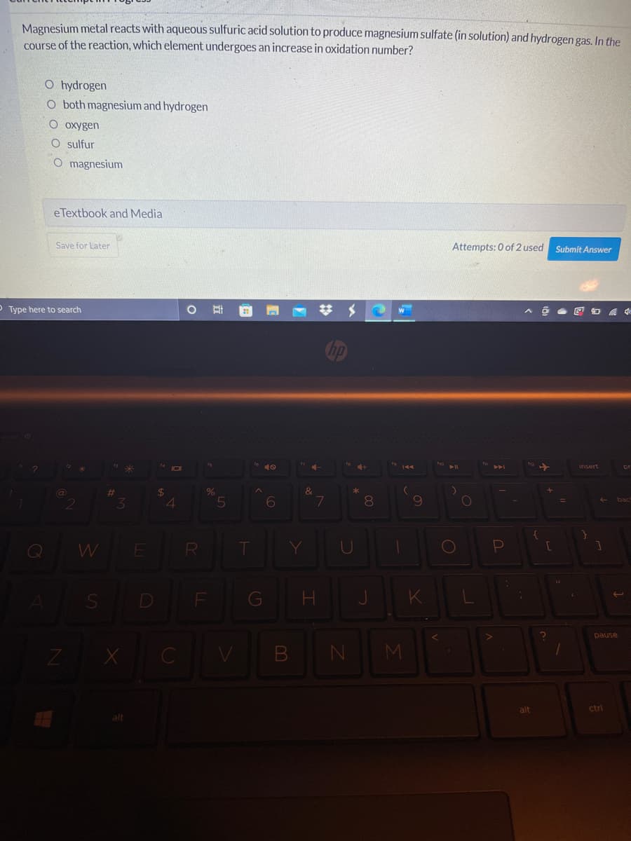 Magnesium metal reacts with aqueous sulfuric acid solution to produce magnesium sulfate (in solution) and hydrogen gas, In the
course of the reaction, which element undergoes an increase in oxidation number?
O hydrogen
O both magnesium and hydrogen
O oxygen
O sulfur
O magnesium
eTextbook and Media
Save for Later
Attempts: 0 of 2 used
Submit Answer
O Type here to search
梦
19
insert
2$
8.
bac
E
T
G
pause
CV
MI
alt
ctrl

