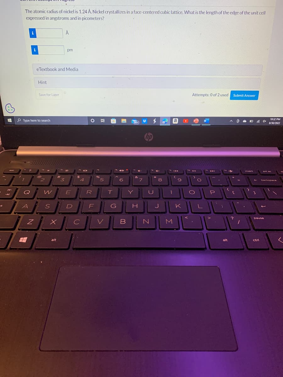 ck
#
esc
14
→→
The atomic radius of nickel is 1.24 A. Nickel crystallizes in a face-centered cubic lattice. What is the length of the edge of the unit cell
expressed in angstroms and in picometers?
7
Type here to search
?
Q
A
Z
Hint
eTextbook and Media
Save for Later
@
2
W
S
x
alt
А
3
pm
E
D
M IOI
$
4
C
O
R
F
%
5
T
A
G
49
6
B
Y
&
H
7
hp
U
N
8
J
T
a
M
144
9
Attempts: 0 of 2 used Submit Answer
JUL
L
L
K
To ➤F
O
.
P
>
alt
^ @
→
[
Ô DA 4x
?
=
insert
4
]
ctri
10:32 PM
8/30/2022
prt sc
pause
backspace
L