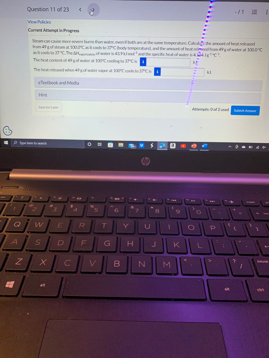 esc
I
-
7
A
2
Q
Z
Question 11 of 23
S
View Policies
Current Attempt in Progress
Type here to search
Steam can cause more severe burns than water, even if both are at the same temperature. Calculate the amount of heat released
from 49 g of steam at 100.0°C as it cools to 37°C (body temperature), and the amount of heat released from 49 g of water at 100.0 °C
as it cools to 37 °C. The AHvaporization of water is 43.9 kJ mol-¹ and the specific heat of water is 4.134 Jg¹ °C-¹.
The heat content of 49 g of water at 100°C cooling to 37°C is
kJ.
The heat released when 49 g of water vapor at 100°C cools to 37°C is i
2
eTextbook and Media
Hint
Save for Later
W
S
X
alt
#1
"
3
*
E
D
<
$
C
JOI
4
R
F
O
%
5
V
T
G
40.
6
Y
99+
&
H
7
V
hp
U
B N
4+
*
8
J
a
19 144
(
9
M
411
Attempts: 0 of 2 used Submit Answer
O
kJ.
W
1
P
KLL
-/1 E
{
alt
[
1
D4x
insert
1
Dr
bac
pause
ctrl