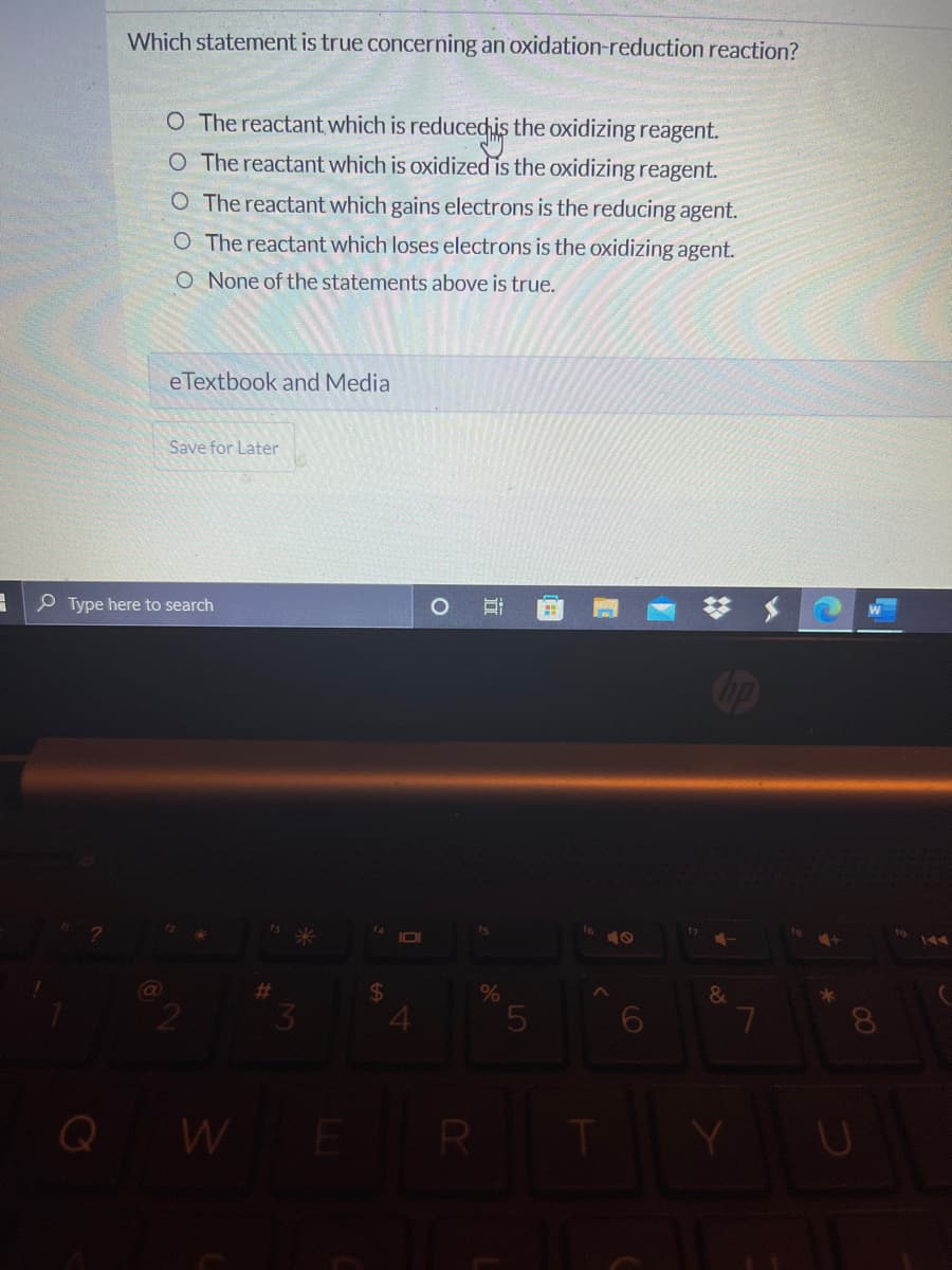 Which statement is true concerning an oxidation-reduction reaction?
O The reactant which is reducedchis the oxidizing reagent.
O The reactant which is oxidized is the oxidizing reagent.
O The reactant which gains electrons is the reducing agent.
O The reactant which loses electrons is the oxidizing agent.
O None of the statements above is true.
e Textbook and Media
Save for Later
P Type here to search
W
IOI
19
24
&
6.
8.
Q W
R
