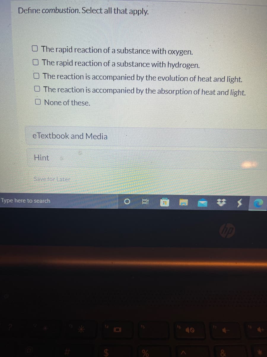 Define combustion. Select all that apply.
O The rapid reaction of a substance with oxygen.
O The rapid reaction of a substance with hydrogen.
O The reaction is accompanied by the evolution of heat and light.
O The reaction is accompanied by the absorption of heat and light.
O None of these.
eTextbook and Media
Hint
Save for Later
梦 $
Type here to search
40
%23
