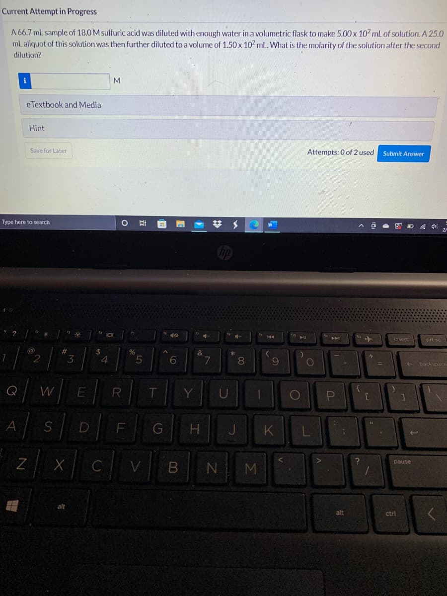 Current Attempt in Progress
A 66.7 mL sample of 18.0 M sulfuric acid was diluted with enough water in a volumetric flask to make 5.00 x 102 mL of solution. A 25.0
mL aliquot of this solution was then further diluted to a volume of 1.50 x 102 mL. What is the molarity of the solution after the second
dilution?
M
eTextbook and Media
Hint
Save for Later
Attempts: 0 of 2 used
Submit Answer
Type here to search
多
米
insert
prt sc
%23
%24
&
2
3
4
8
backspace
Q
W
R
Y
U
A
D
K
B N
pause
M
alt
alt
ctrl
