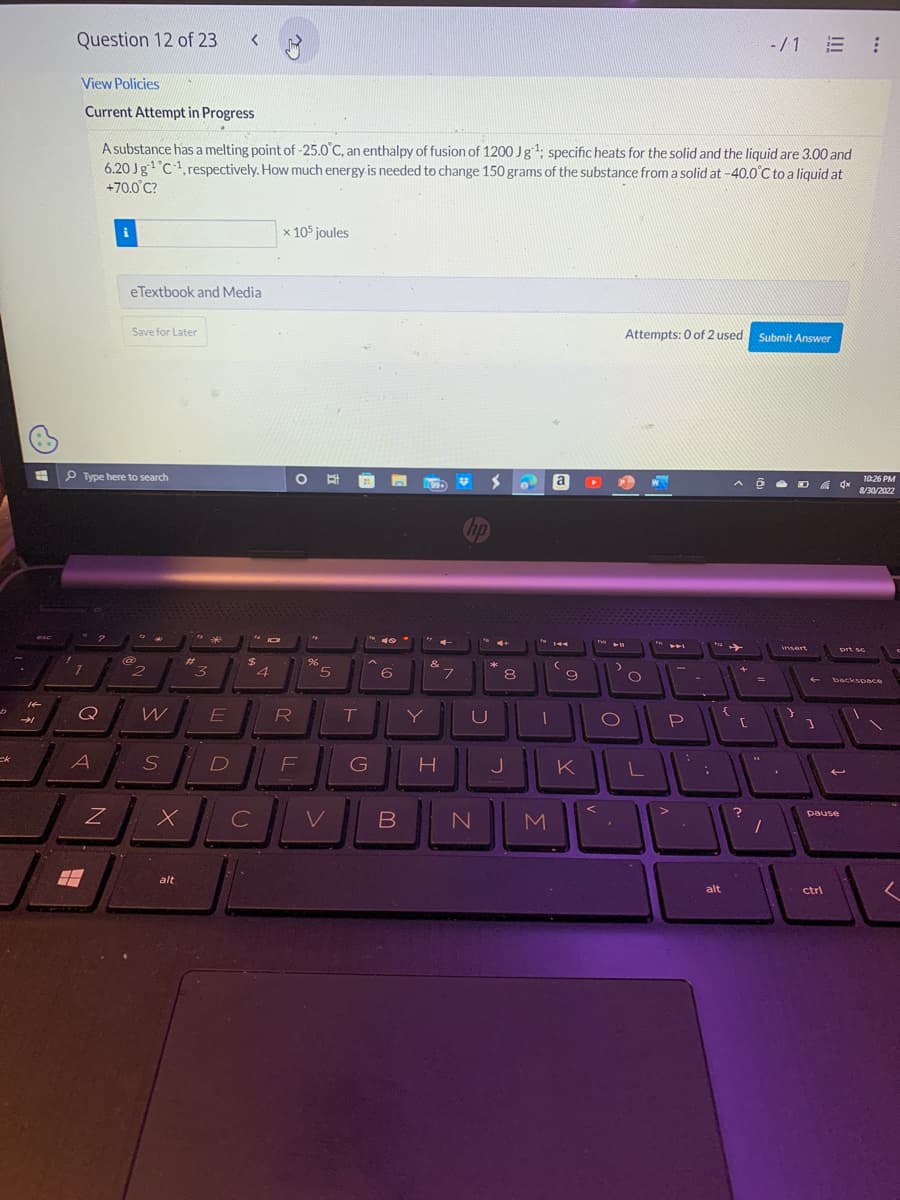 ck
14
Question 12 of 23
View Policies
Current Attempt in Progress
A substance has a melting point of -25.0°C, an enthalpy of fusion of 1200 Jg¹; specific heats for the solid and the liquid are 3.00 and
6.20 Jg¹ C1, respectively. How much energy is needed to change 150 grams of the substance from a solid at -40.0°C to a liquid at
+70.0°C?
7
Type here to search
2
Q
A
Z
eTextbook and Media
Save for Later
@
2
W
S
#
x
alt
3
<
E
D
$
C
с
JO
4
x 105 joules
O
R
F
%
5
V
T
to 40°
G
6
B
Y
&
H
7
*
hp
U
N
>
4+
*
8
J
1
M
a
(
9
K
▶11
)
O
Attempts: 0 of 2 used Submit Answer
O
L
P
12
alt
{
^ @
+
r
-/1 E :
=
?
1
DA 4x
O
insert
]
ctrl
pause
10:26 PM
8/30/2022
prt sc
backspace
2