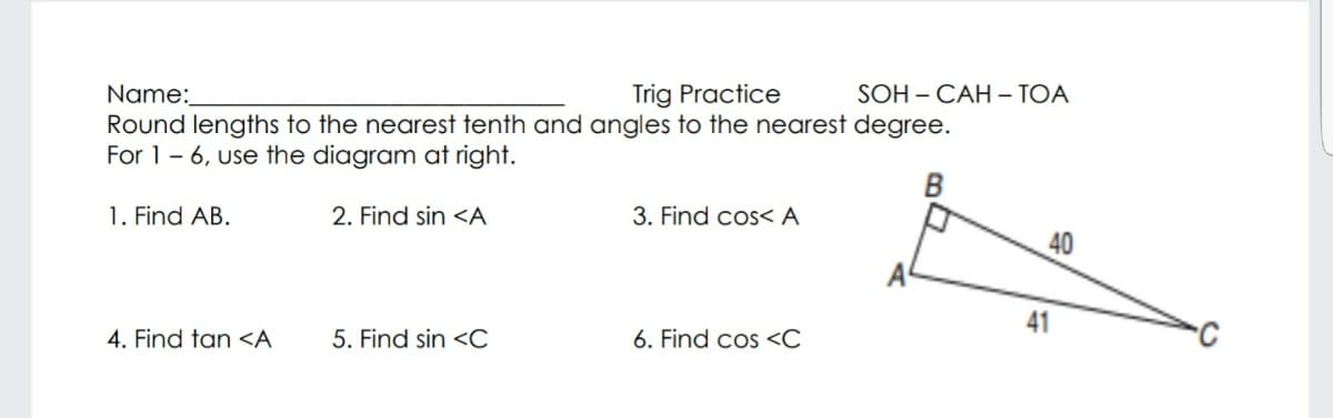 Name:
Round lengths to the nearest tenth and angles to the nearest degree.
For 1- 6, use the diagram at right.
Trig Practice
SOH - CАН -ТОА
1. Find AB.
2. Find sin <A
3. Find cos< A
40
41
4. Find tan <A
5. Find sin <C
6. Find cos <C
