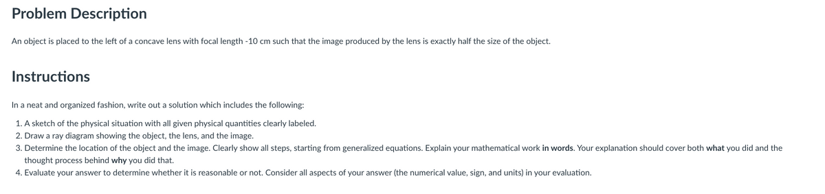 Problem Description
An object is placed to the left of a concave lens with focal length -10 cm such that the image produced by the lens is exactly half the size of the object.
Instructions
In a neat and organized fashion, write out a solution which includes the following:
1. A sketch of the physical situation with all given physical quantities clearly labeled.
2. Draw a ray diagram showing the object, the lens, and the image.
3. Determine the location of the object and the image. Clearly show all steps, starting from generalized equations. Explain your mathematical work in words. Your explanation should cover both what you did and the
thought process behind why you did that.
4. Evaluate your answer to determine whether it is reasonable or not. Consider all aspects of your answer (the numerical value, sign, and units) in your evaluation.
