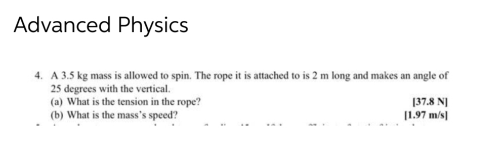 Advanced Physics
4. A 3.5 kg mass is allowed to spin. The rope it is attached to is 2 m long and makes an angle of
25 degrees with the vertical.
(a) What is the tension in the rope?
(b) What is the mass's speed?
[37.8 N]
[1.97 m/s]