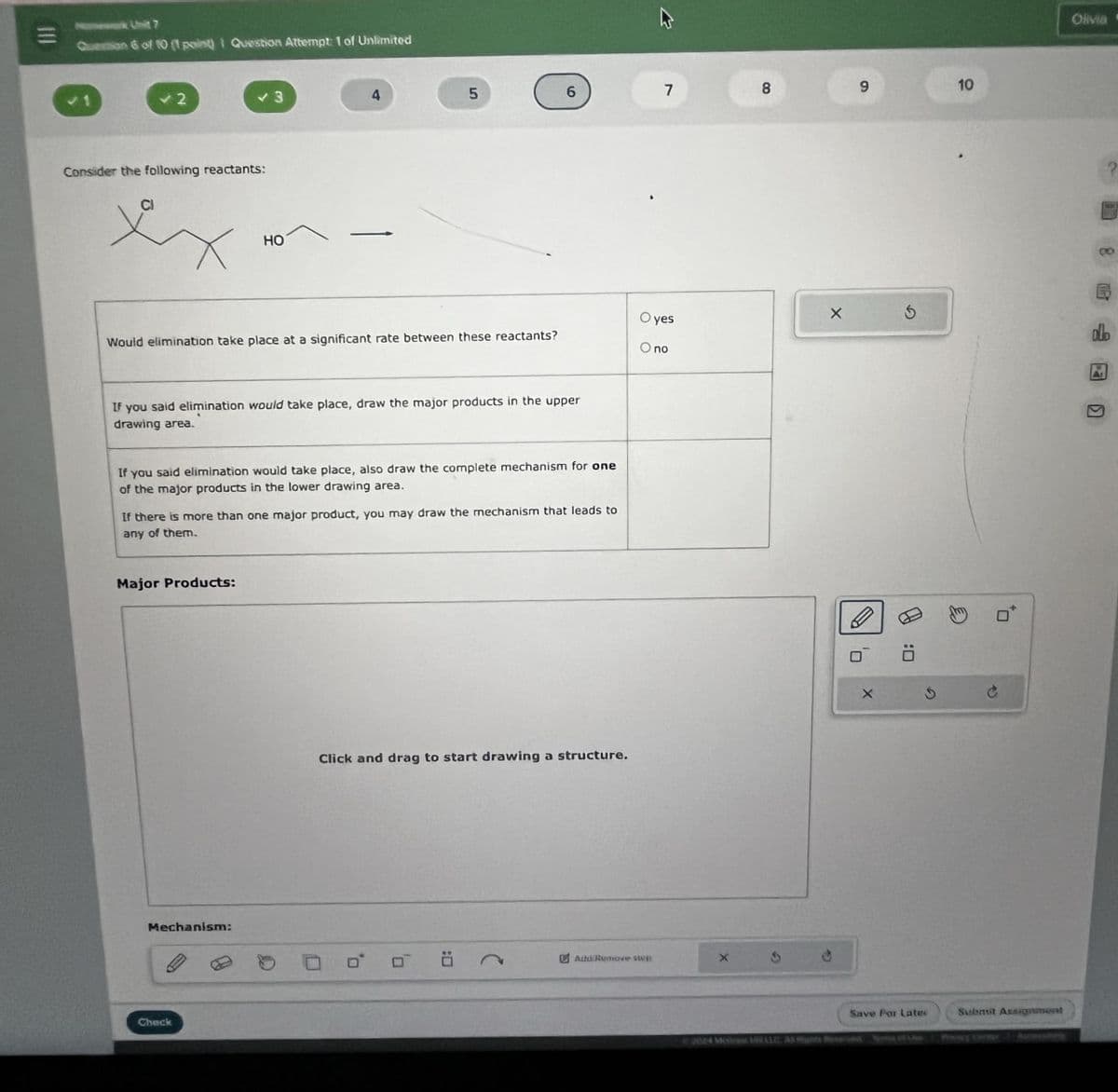 Nomework Unit 7
Question 6 of 10 (1 point) I Question Attempt: 1 of Unlimited
7
8
9
10
✓ 2
3
4
5
Consider the following reactants:
HO
Would elimination take place at a significant rate between these reactants?
Oyes
O no
If you said elimination would take place, draw the major products in the upper
drawing area.
If you said elimination would take place, also draw the complete mechanism for one
of the major products in the lower drawing area.
If there is more than one major product, you may draw the mechanism that leads to
any of them.
Major Products:
Mechanism:
Check
Click and drag to start drawing a structure.
ם
吕
Add/Remove step
ㅁ
0:
G
Save For Lates
Submit Assignment
2024 M
Mhts Reserved of LRM
Pasy Diner Au
Olivia *
AL
?