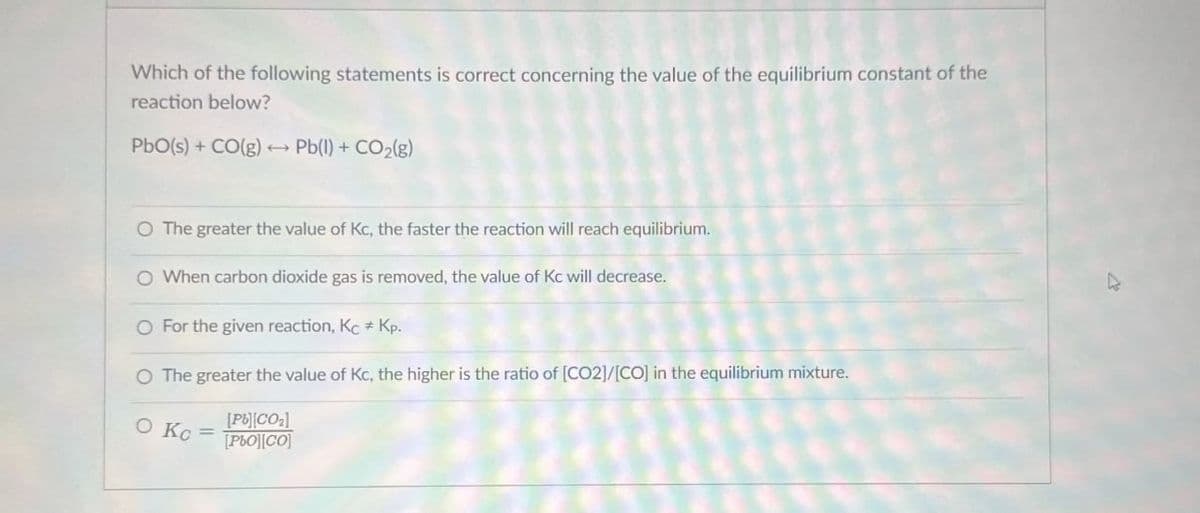 Which of the following statements is correct concerning the value of the equilibrium constant of the
reaction below?
PbO(s) + CO(g) → Pb(l) + CO2(g)
O The greater the value of Kc, the faster the reaction will reach equilibrium.
O When carbon dioxide gas is removed, the value of Kc will decrease.
For the given reaction, Kc Kp.
O The greater the value of Kc, the higher is the ratio of [CO2]/[CO] in the equilibrium mixture.
O Kc
[P][CO]
[PbO][CO]