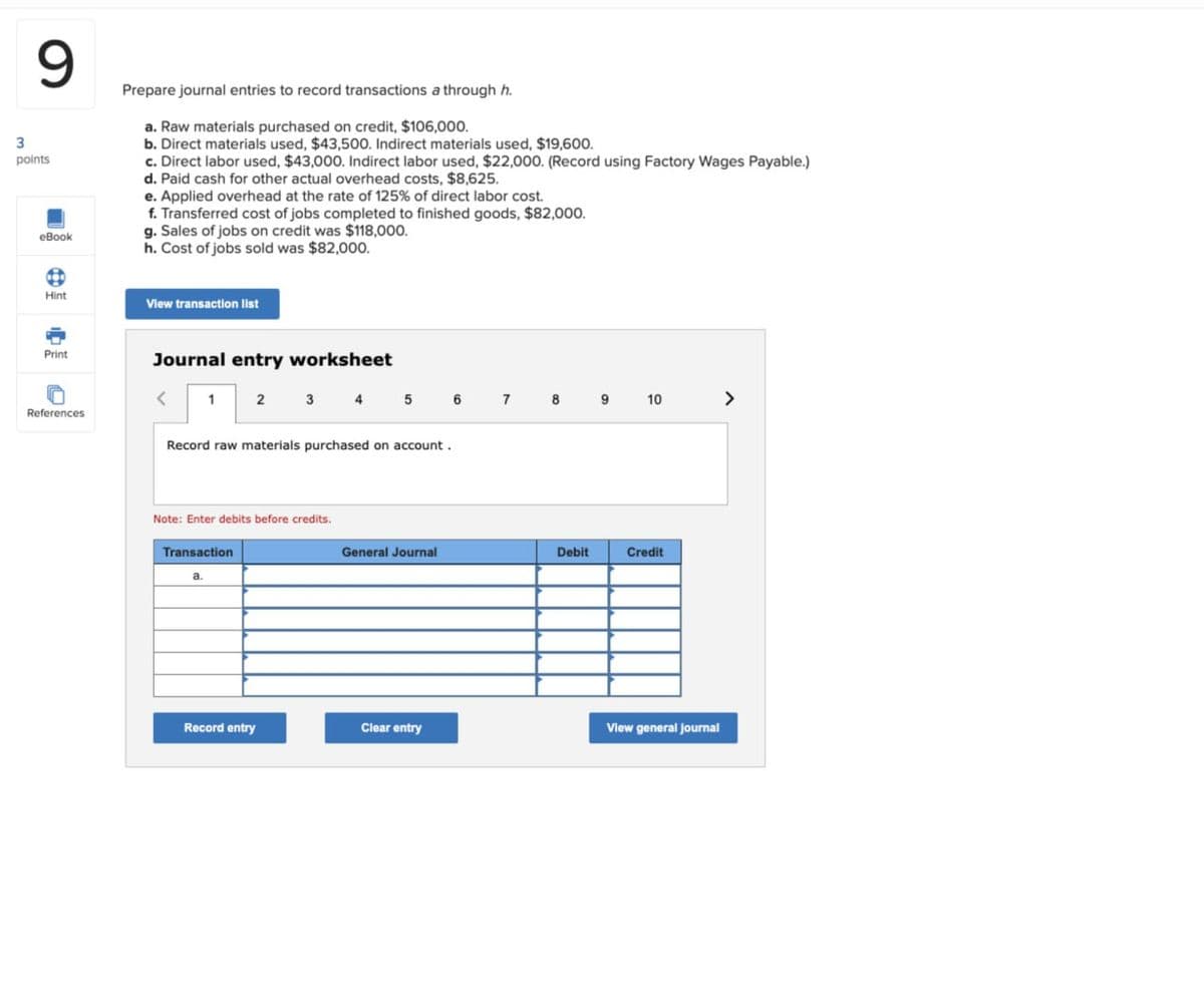 9
3
points
eBook
Prepare journal entries to record transactions a through h.
a. Raw materials purchased on credit, $106,000.
b. Direct materials used, $43,500. Indirect materials used, $19,600.
c. Direct labor used, $43,000. Indirect labor used, $22,000. (Record using Factory Wages Payable.)
d. Paid cash for other actual overhead costs, $8,625.
e. Applied overhead at the rate of 125% of direct labor cost.
f. Transferred cost of jobs completed to finished goods, $82,000.
g. Sales of jobs on credit was $118,000.
h. Cost of jobs sold was $82,000.
Hint
View transaction list
Print
ခ
References
Journal entry worksheet
1 2 3 4 4 5 6 7 8 9 10
Record raw materials purchased on account.
Note: Enter debits before credits.
Transaction
a.
General Journal
Debit
Credit
Record entry
Clear entry
View general journal