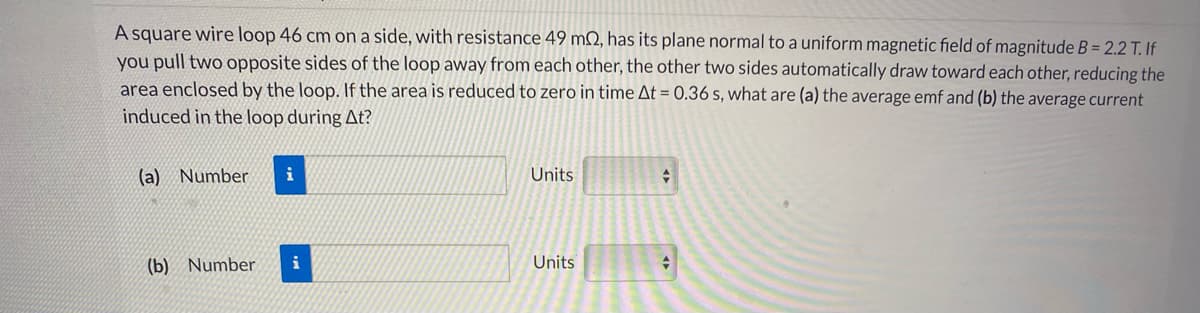 A square wire loop 46 cm on a side, with resistance 49 m2, has its plane normal to a uniform magnetic field of magnitude B = 2.2 T. If
you pull two opposite sides of the loop away from each other, the other two sides automatically draw toward each other, reducing the
area enclosed by the loop. If the area is reduced to zero in time At = 0.36 s, what are (a) the average emf and (b) the average current
induced in the loop during At?
(a) Number
i
Units
(b) Number
i
Units
