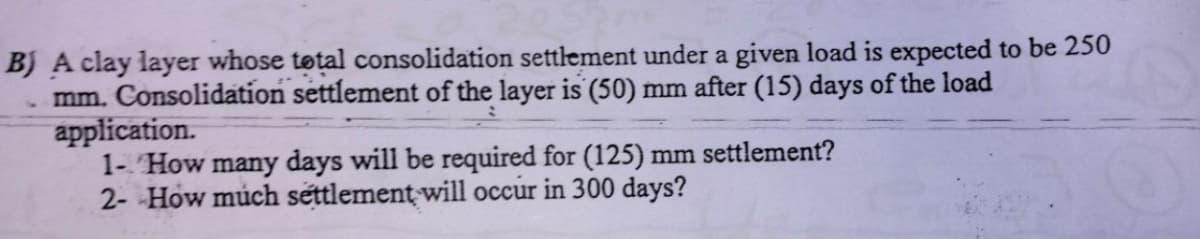 B) A clay layer whose total consolidation settlement under a given load is expected to be 250
mm. Consolidation settlement of the layer is (50) mm after (15) days of the load
application.
1- How many days will be required for (125) mm settlement?
2- How much settlement will occur in 300 days?