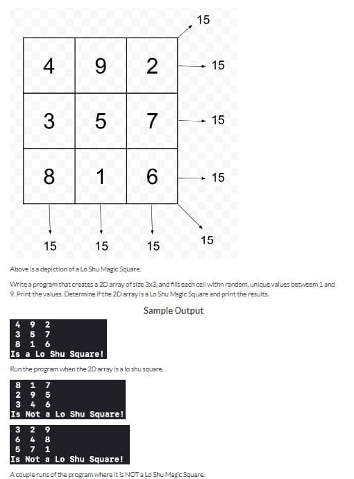 438
4
3
8
15
9 2
3655
57
1
15
6
8 1 7
295
3 4 6
Is Not a Lo Shu Square!
15
9 2
5 7
1 6
Is a Lo Shu Square!
Run the program when the 2D array is a lo shu square.
15
Above is a depiction of a Lo Shu Magic Square.
Write a program that creates a 2D array of size 3x3, and fills each cell withn random, unique values betweem 1 and
9. Print the values. Determine if the 2D array is a Lo Shu Magic Square and print the results.
Sample Output
15
- 15
► 15
15
29
8
4
7 1
Is Not a Lo Shu Square!
A couple runs of the program where it is NOT a Lo Shu Magic Square.