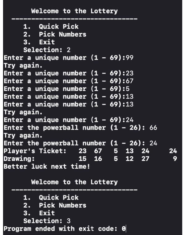 Welcome to the Lottery
1. Quick Pick
2. Pick Numbers
3. Exit
Selection: 2
69):99
Enter a unique number (1
Try again.
69):23
Enter a unique number (1-
Enter a unique number (1 - 69):67
Enter a unique number (1 - 69):5
Enter a unique number (1 - 69):13
Enter a unique number (169):13
Try again.
69):24
Enter a unique number (1
Enter the powerball number (126): 66
Try again.
Enter the powerball number (1 - 26): 24
Player's Ticket: 23 67 5 13 24
Drawing:
15 16 5 12 27
Better luck next time!
-
1.
2.
3.
-
Welcome to the Lottery
Quick Pick
Pick Numbers
Exit
Selection: 3
Program ended with exit code: 0
24
9