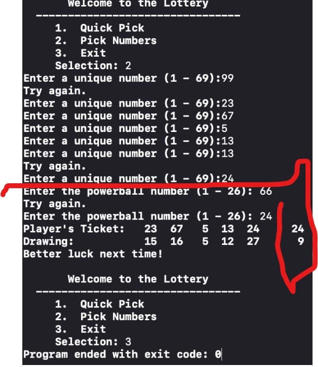 Welcome to the Lottery
1. Quick Pick
2. Pick Numbers
3. Exit
Selection: 2
Enter a unique number (1 - 69):99
Try again.
Enter a unique number (169):23
Enter a unique number (1 - 69):67
Enter a unique number (1 - 69):5
Enter a unique number (169):13
Enter a unique number (169):13
Try again.
Enter a unique number (1 - 69):24
Enter the powerball number (1 - 26): 66
Try again.
Enter the powerball number (126): 24
Player's Ticket: 23 67
5 13 24
Drawing:
15
16
5
12 27
Better luck next time!
Welcome to the Lottery
1. Quick Pick
2. Pick Numbers
3. Exit
Selection: 3
Program ended with exit code: 0
24
9