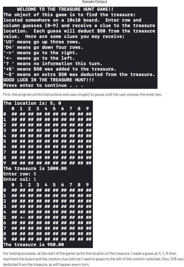 Sample Output
WELCOME TO THE TREASURE HUNT GAME!!
The object of this game is to find the treasure:
located somewhere on a 10x10 board. Enter row and
column guesses (0-9) and receive a clue to the treasure
location. Each guess will deduct $50 from the treasure
value. Here are some clues you may receive:
'U3' means go up three rows.
'D4'
means go down four rows.
means go to the right.
means go to the left.
means no information this turn.
'<-
'?
'+$' means $50 was added to the treasure.
'-$' means an extra $50 was deducted from the treasure.
GOOD LUCK IN THE TREASURE HUNT!!!
Press enter to continue
First, the program prints instructions and uses cin.get() to pause until the user presses the enter key.
The location is: 5, 0
0
1
2
3
4
5
0 1 2 3 4 5 6 7 8 9
## ## ## ## ## ## ## ## ## ##
## ## ## ## ## ## ## ## ## ##
## ## ## ## ## ## ## ## ## ##
## ## ## ## ##
## ## ## ## ##
## ## ## ## ## ## ##
## ## ##
## ## ## ## ## ##
## ## ## ##
6
## ## ## ## ## ## ## ## ## ##
7 ## ## ## ## ## ## ## ## ## ##
8 ## ## ## ## ## ## ## ## ## ##
9 ## ## ## ## ## ## ## ## ## ##
The treasure is 1000.00
Enter row: 5
Enter col: 1
0 1 2 3 4 5 6 7 8 9
0
1
2
## ## ## ## ## ## ## ## ## ##
## ## ## ## ## ## ## ## ## ##
## ## ## ## ## ## ## ## ## ##
## ## ## ## ## ## ## ## ## ##
4 ## ## ## ## ## ## ## ## ## ##
5 ## <- ## ## ## ## ## ## ## ##
## ## ## ## ## ## ## ## ## ##
3
6
7
## ## ## ## ## ## ## ## ## ##
8
## ## ## ## ## ## ## ## ## ##
9 ## ## ## ## ## ## ## ## ## ##
The treasure is 950.00
For testing purposes, at the start of the game I print the location of the treasure. I made a guess at 5, 1. It then
reprinted the board and the random clue told me I need to guess to the left of the column I selected. Also, 50$ was
deducted from the treasure, as will happen every turn.