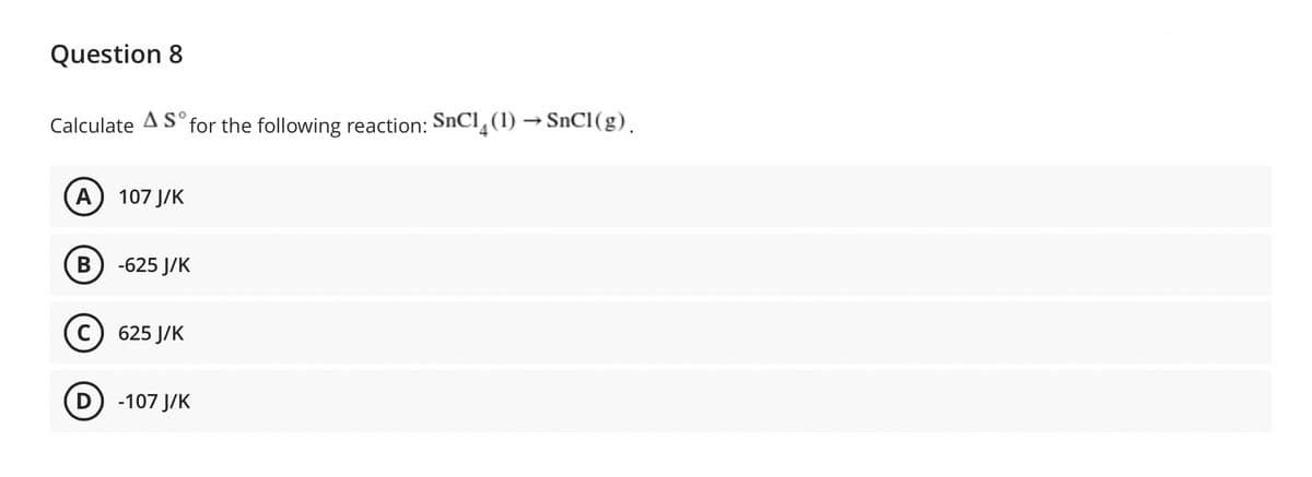 Question 8
Calculate A So for the following reaction: SnC1(1)→SnC1 (g).
A) 107 J/K
B -625 J/K
C) 625 J/K
D) -107 J/K