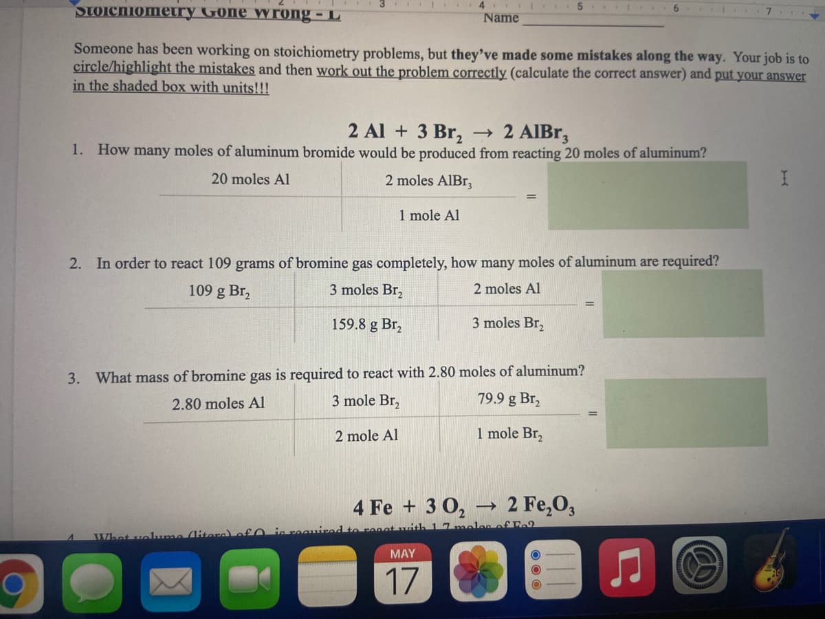 4..
SToichiomery Gone Wrong - L
Name
Someone has been working on stoichiometry problems, but they've made some mistakes along the way. Your job is to
circle/highlight the mistakes and then work out the problem correctly (calculate the correct answer) and put your answer
in the shaded box with units!!!
2 Al + 3 Br,
1. How many moles of aluminum bromide would be produced from reacting 20 moles of aluminum?
→ 2 AIBR,
20 moles Al
2 moles AlBr,
1 mole Al
2.
In order to react 109 grams of bromine gas completely, how many moles of aluminum are required?
109 g Br,
3 moles Br,
2 moles Al
159.8 g Br,
3 moles Br,
3. What mass of bromine gas is required to react with 2.80 moles of aluminum?
3 mole Br,
2.80 moles Al
79.9 g Br,
2 mole Al
1 mole Br,
4 Fe + 3 02
2 Fe,0,
ales of Fo
Whet voluma (litora) of 0 inroanit
MAY
17
