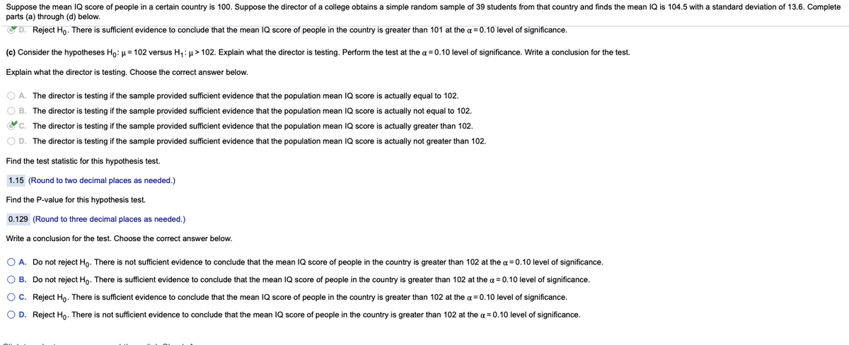 Suppose the mean IQ score of people in a certain country is 100. Suppose the director of a college obtains a simple random sample of 39 students from that country and finds the mean IQ is 104.5 with a standard deviation of 13.6. Complete
parts (a) through (d) below.
OD. Reject Ho. There
sufficient evidence to conclude that the mean IQ score of people in the country is greater than 101 at the a = 0.10 level of significance.
(c) Consider the hypotheses Ho: u = 102 versus H,: µ > 102. Explain what the director is testing. Perform the test at the a = 0.100 level of significance. Write a conclusion for the test.
Explain what the director is testing. Choose the correct answer below.
O A. The director is testing
the sample provided sufficient evidence that the population mean IQ score is actually equal to 102.
O B. The director is testing if the sample provided sufficient evidence that the population mean IQ score is actually not equal to 102.
Oc. The director is testing if the sample provided sufficient evidence that the population mean IQ score is actually greater than 102.
O D. The director is testing if the sample provided sufficient evidence that the population mean IQ score is actually not greater than 102.
Find the test statistic for this hypothesis test.
1.15 (Round to two decimal places as needed.)
Find the P-value for this hypothesis test.
0.129 (Round to three decimal places as needed.)
Write a conclusion for the test. Choose the correct answer below.
O A. Do not reject Ho. There is not sufficient evidence to conclude that the mean IQ score of people in the country is greater than 102 at the a = 0.10 level of significance.
O B. Do not reject Ho.
ient evidence to
onclude that the mean
рeople
the country is greater than 102 at the a = 0.10 level of significance.
is
score
Oc. Reject Ho. There is sufficient evidence to conclude that the mean IQ score of people in the country is greater than 102 at the a = 0.10 level of significance.
O D. Reject Ho. There is not sufficient evidence to conclude that the mean IQ score of people in the country is greater than 102 at the a = 0.10 level of significance.
