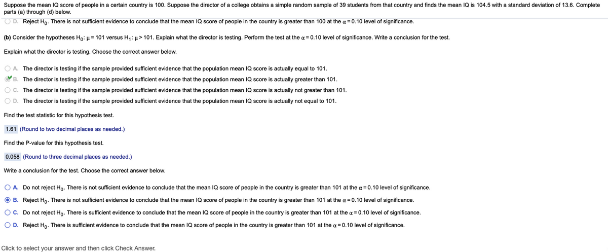 Suppose the mean IQ score of people in a certain country is 100. Suppose the director of a college obtains a simple random sample of 39 students from that country and finds the mean IQ is 104.5 with a standard deviation of 13.6. Complete
parts (a) through (d) below.
O D. Reject Ho. There is not sufficient evidence to conclude that the mean IQ score of people in the country is greater than 100 at the a = 0.10 level of significance.
(b) Consider the hypotheses Ho: µ= 101 versus H,: µ > 101. Explain what the director is testing. Perform the test at the a = 0.10 level of significance. Write a conclusion for the test.
Explain what the director is testing. Choose the correct answer below.
O A. The director is testing if the sample provided sufficient evidence that the population mean IQ score is actually equal to 101.
VB. The director is testing if the sample provided sufficient evidence that the population mean IQ score is actually greater than 101.
O C. The director is testing if the sample provided sufficient evidence that the population mean IQ score is actually not greater than 101.
O D. The director is testing if the sample provided sufficient evidence that the population mean IQ score is actually not equal to 101.
Find the test statistic for this hypothesis test.
1.61 (Round to two decimal places as needed.)
Find the P-value for this hypothesis test.
0.058 (Round to three decimal places as needed.)
Write a conclusion for the test. Choose the correct answer below.
O A. Do not reject Ho. There is not sufficient evidence to conclude that the mean IQ score of people in the country is greater than 101 at the a = 0.10 level of significance.
O B. Reject Ho. There is not sufficient evidence to conclude that the mean
score of people
the country is greater than 101 at the a = 0.10 level of significance.
Oc. Do not reject Ho. There is sufficient evidence to conclude that the mean IQ score of people in the country is greater than 101 at the a = 0.10 level of significance.
O D. Reject Hn. There is sufficient evidence to conclude that the mean IQ score of people in the country is greater than 101 at the a = 0.10 level of significance.
Click to select vour answer and then click Check Answer.
