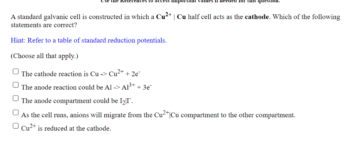 se ule кereге сes to ассе
io äccess
IIIportamI valueS II meeued 1or tmIs questiOln.
A standard galvanic cell is constructed in which a Cu²+ | Cu half cell acts as the cathode. Which of the following
statements are correct?
Hint: Refer to a table of standard reduction potentials.
(Choose all that apply.)
The cathode reaction is Cu -> Cu²+ + 2e¯
The anode reaction could be Al -> Alt + 3e
The anode compartment could be I2|I¯.
As the cell runs, anions will migrate from the Cu²*|Cu compartment to the other compartment.
Cu2+ is reduced at the cathode.
