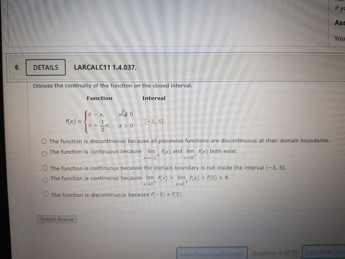 if yo
Ass
You
6.
DETAILS
LARCALC11 1.4.037.
Discuss the continuity of the function on the closed interval.
Function
Interval
8 – x,
メe o
f(x) = <
[-3, 5]
1
8 +
2
x > 0
The function is discontinuous because all piecewise functions are discontinuous at their domain boundaries.
The function is continuous because lim f(x) and lim f(x) both exist.
X→-3
O The function is continuous because the domain boundary is not inside the interval [-3, 5].
O The function is continuous because lim f(x) = lim f(x) = f(0) = 8.
メー0+
O The function is discontinuous because f(-3) = f(5).
Submit Answer
View Previous Question Question 6 of 10 View Next Que
