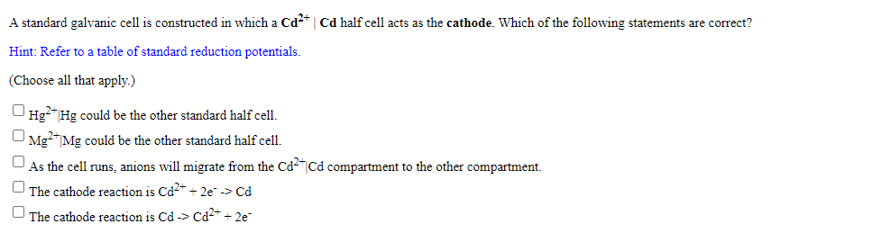 A standard galvanic cell is constructed in which a Cd*| Cd half cell acts as the cathode. Which of the following statements are correct?
Hint: Refer to a table of standard reduction potentials.
(Choose all that apply.)
Hg?" Hg could be the other standard half cell.
Mg"|Mg could be the other standard half cell.
U As the cell runs, anions will migrate from the Cd2"Cd compartment to the other compartment.
The cathode reaction is Cd2+ + 2e -> Cd
U The cathode reaction is Cd -> Cd2* + 2e
