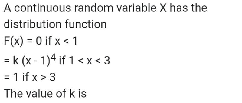 A continuous random variable X has the
distribution function
F(x) = 0 if x < 1
= k (x - 1)4 if 1 <x < 3
= 1 if x > 3
The value of k is
