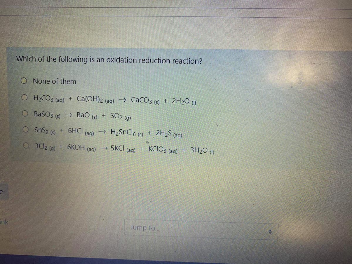 Which of the following is an oxidation reduction reaction?
O None of them
O H2CO3 (aq) + Ca(OH)2 (aq)→ CaCO3 (s)
+ 2H2O (1)
O BaSO3 (s) –→ BaO (s) +
SO2 (g)
O SnS2 (s)
+ 6HCI
(aq)
→ H2SNCI6 (s) +
2H2S (aq)
O 3Cl2 (9)
+ 6КОН
→ 5KCI
+ KCIO3 (ag) + 3H2O ()
(aq)
(aq)
ink
Jump to...
